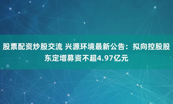 股票配资炒股交流 兴源环境最新公告：拟向控股股东定增募资不超4.97亿元