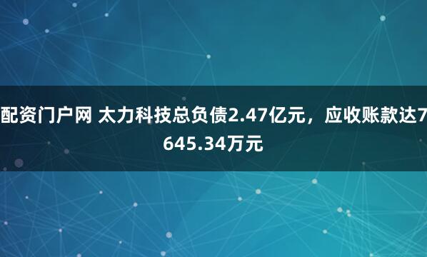 配资门户网 太力科技总负债2.47亿元，应收账款达7645.34万元