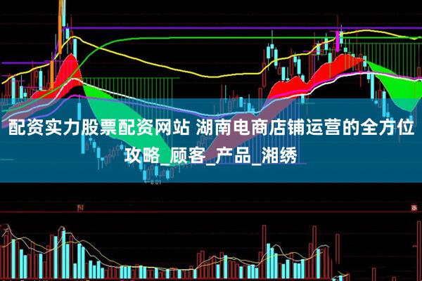 配资实力股票配资网站 湖南电商店铺运营的全方位攻略_顾客_产品_湘绣