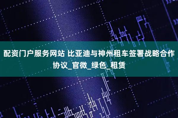 配资门户服务网站 比亚迪与神州租车签署战略合作协议_官微_绿色_租赁