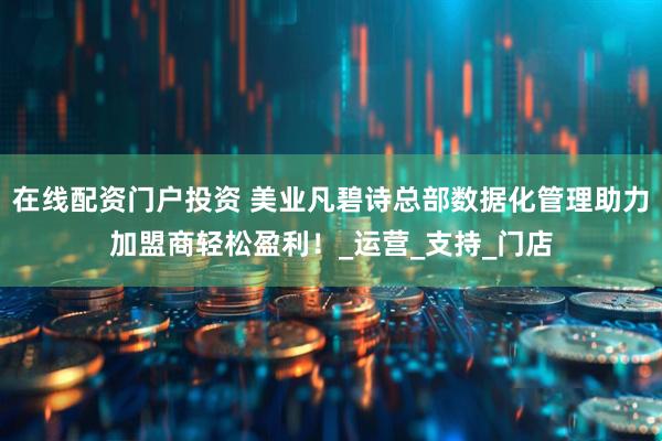 在线配资门户投资 美业凡碧诗总部数据化管理助力加盟商轻松盈利！_运营_支持_门店
