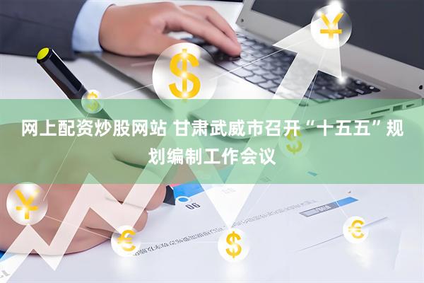 网上配资炒股网站 甘肃武威市召开“十五五”规划编制工作会议