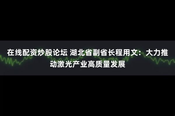 在线配资炒股论坛 湖北省副省长程用文：大力推动激光产业高质量发展