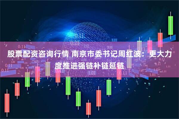股票配资咨询行情 南京市委书记周红波：更大力度推进强链补链延链