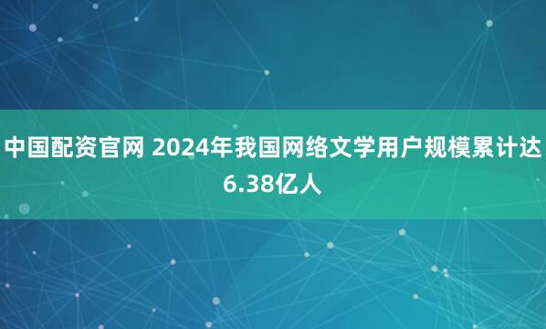 中国配资官网 2024年我国网络文学用户规模累计达6.38亿人