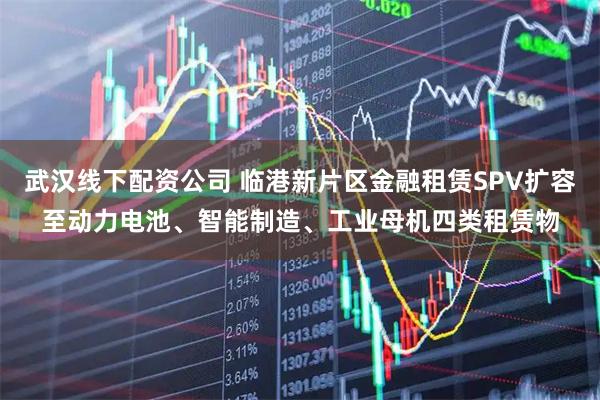 武汉线下配资公司 临港新片区金融租赁SPV扩容至动力电池、智能制造、工业母机四类租赁物