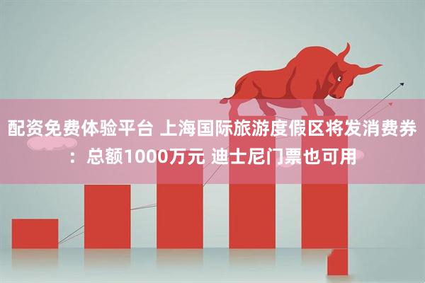 配资免费体验平台 上海国际旅游度假区将发消费券：总额1000万元 迪士尼门票也可用