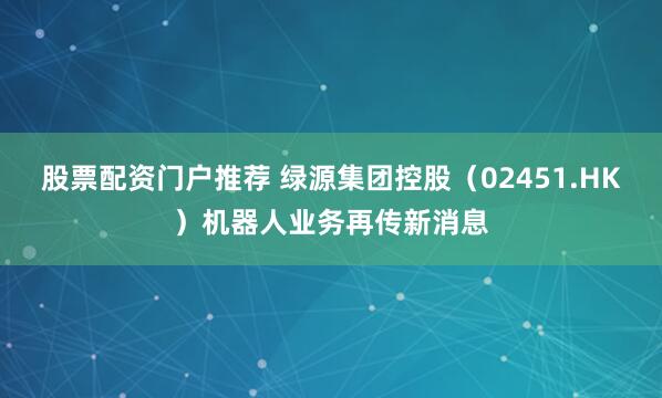 股票配资门户推荐 绿源集团控股（02451.HK）机器人业务再传新消息