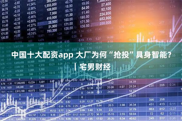 中国十大配资app 大厂为何“抢投”具身智能？｜宅男财经