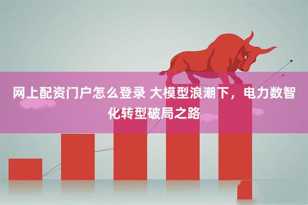 网上配资门户怎么登录 大模型浪潮下，电力数智化转型破局之路