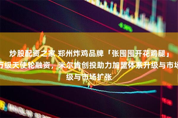 炒股配资之家 郑州炸鸡品牌「张囤囤开花鸡腿」获千万级天使轮融资，米尔肯创投助力加盟体系升级与市场扩张