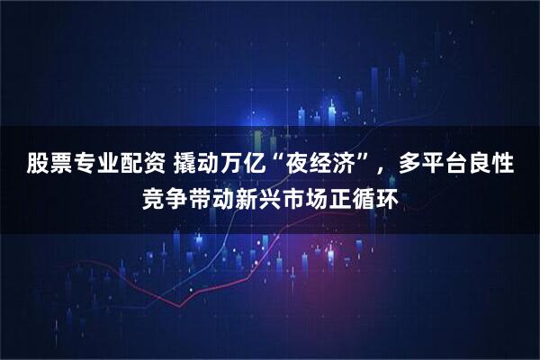 股票专业配资 撬动万亿“夜经济”，多平台良性竞争带动新兴市场正循环