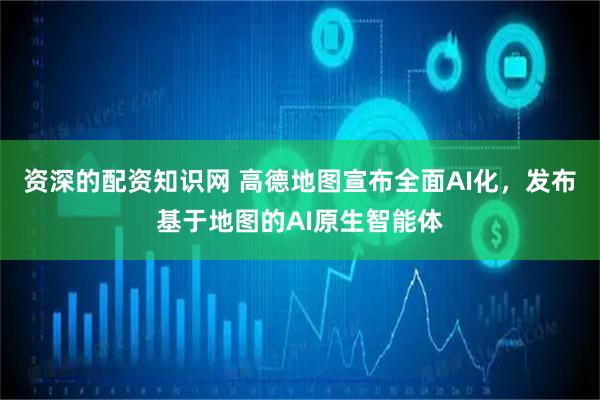 资深的配资知识网 高德地图宣布全面AI化，发布基于地图的AI原生智能体