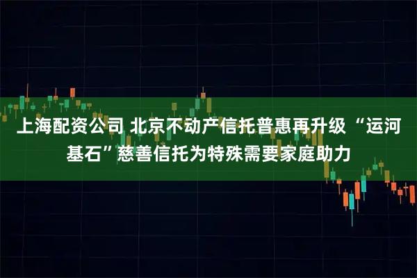 上海配资公司 北京不动产信托普惠再升级 “运河基石”慈善信托为特殊需要家庭助力