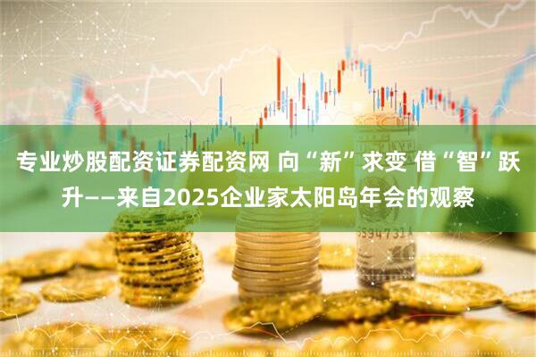 专业炒股配资证券配资网 向“新”求变 借“智”跃升——来自2025企业家太阳岛年会的观察