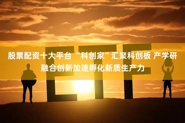 股票配资十大平台 “科创家”汇聚科创板 产学研融合创新加速孵化新质生产力