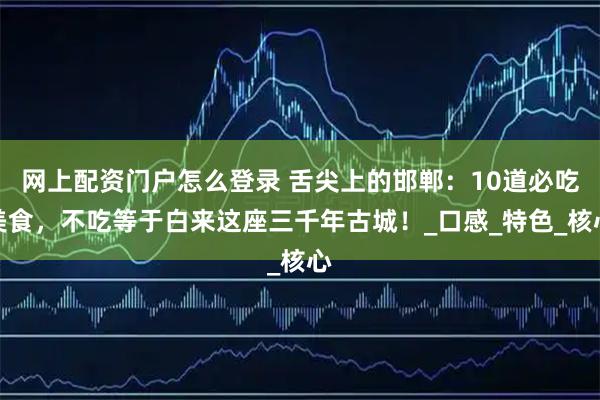 网上配资门户怎么登录 舌尖上的邯郸：10道必吃美食，不吃等于白来这座三千年古城！_口感_特色_核心