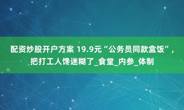 配资炒股开户方案 19.9元“公务员同款盒饭”，把打工人馋迷糊了_食堂_内参_体制