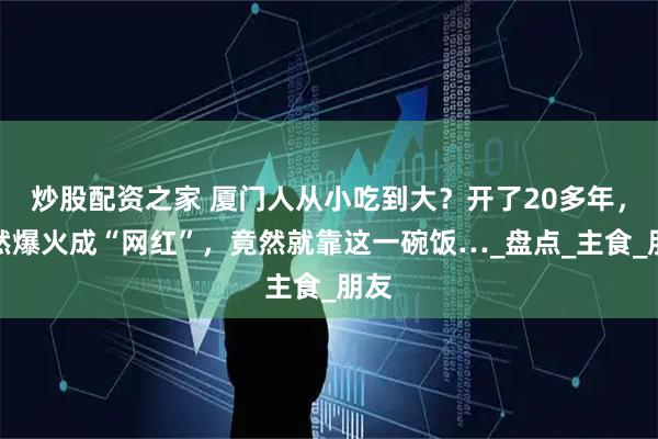 炒股配资之家 厦门人从小吃到大？开了20多年，突然爆火成“网红”，竟然就靠这一碗饭…_盘点_主食_朋友