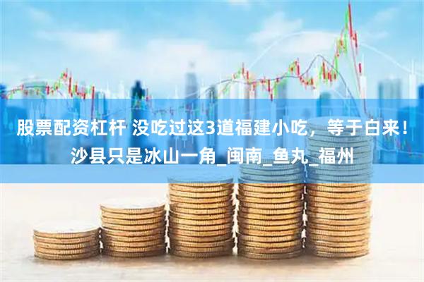 股票配资杠杆 没吃过这3道福建小吃，等于白来！沙县只是冰山一角_闽南_鱼丸_福州