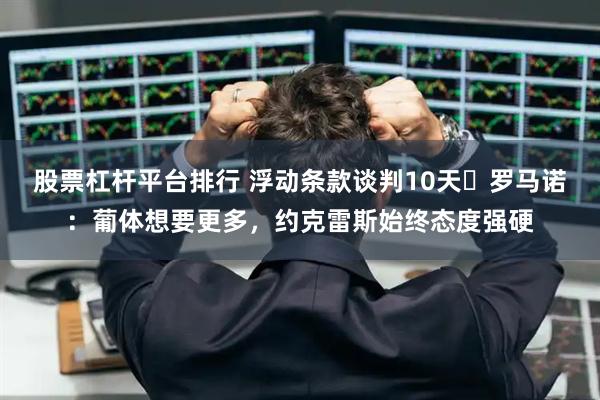 股票杠杆平台排行 浮动条款谈判10天❗罗马诺：葡体想要更多，约克雷斯始终态度强硬