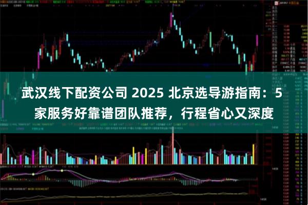 武汉线下配资公司 2025 北京选导游指南：5 家服务好靠谱团队推荐，行程省心又深度