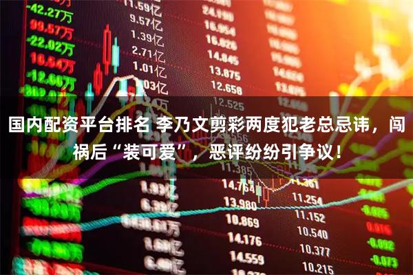 国内配资平台排名 李乃文剪彩两度犯老总忌讳，闯祸后“装可爱”，恶评纷纷引争议！