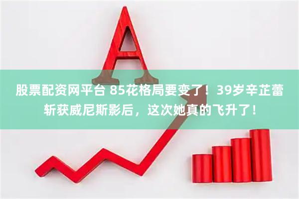 股票配资网平台 85花格局要变了！39岁辛芷蕾斩获威尼斯影后，这次她真的飞升了！