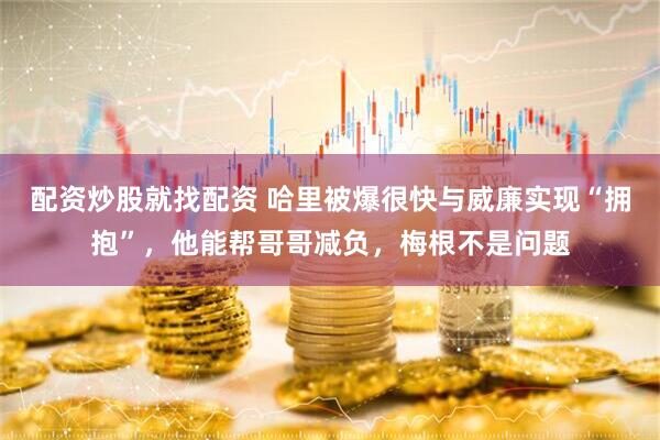 配资炒股就找配资 哈里被爆很快与威廉实现“拥抱”，他能帮哥哥减负，梅根不是问题