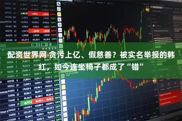 配资世界网 贪污上亿、假慈善？被实名举报的韩红，如今连坐椅子都成了“错”