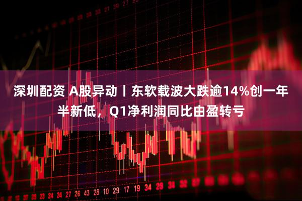 深圳配资 A股异动丨东软载波大跌逾14%创一年半新低，Q1净利润同比由盈转亏