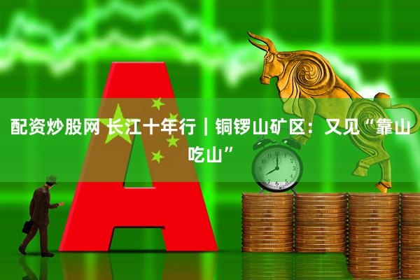 配资炒股网 长江十年行｜铜锣山矿区：又见“靠山吃山”